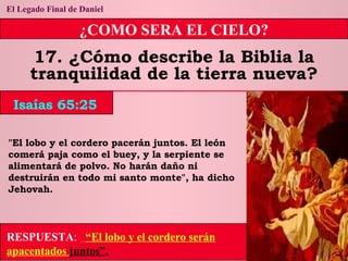 El Legado Final de Daniel ¿COMO SERA EL CIELO? 17. ¿Cómo describe la Biblia la tranquilidad de la tierra nueva? "El lobo y el cordero pacerán juntos. El león comerá paja como el buey, y la serpiente se alimentará de polvo. No harán daño ni destruirán en todo mi santo monte", ha dicho Jehovah. Isaías 65:25 RESPUESTA :   “El lobo y el cordero serán apacentados  juntos”. 