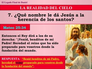 El Legado Final de Daniel LA REALIDAD DEL CIELO 7. ¿Qué nombre le dá Jesús a la herencia de los santos? Entonces el Rey dirá a los de su derecha: "¡Venid, benditos de mi Padre! Heredad el reino que ha sido preparado para vosotros desde la fundación del mundo. RESPUESTA :   “Benid benditos de mi Padre, heredad el  reino  preparado para vosotros desde la fundación del mundo”. Mateo 25:34 