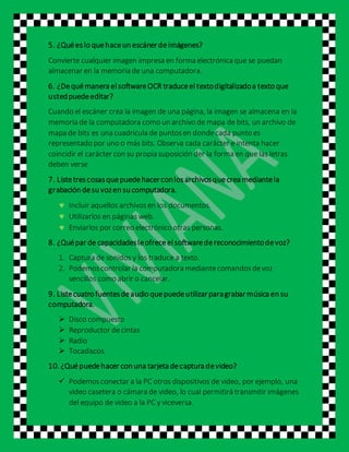 5. ¿Quéeslo quehaceun escánerdeimágenes?
Convierte cualquier imagen impresa en forma electrónica que se puedan
almacenar en la memoria de una computadora.
6. ¿Dequémanera elsoftwareOCR traduceeltextodigitalizadoa texto que
ustedpuedeeditar?
Cuando el escáner crea la imagen de una página, la imagen se almacena en la
memoria de la computadora como un archivo de mapa de bits, un archivo de
mapa de bits es una cuadricula de puntosen dondecada punto es
representado por uno o más bits. Observa cada carácter e intenta hacer
coincidir el carácter con su propia suposición der la forma en que las letras
deben verse
7. Listetrescosasquepuedehacerconlosarchivosquecrea mediantela
grabación desu vozen su computadora.
 Incluir aquellos archivosen los documentos.
 Utilizarlos en páginas web.
 Enviarlos por correo electrónico otras personas.
8. ¿Quépar de capacidadesleofreceelsoftwaredereconocimientodevoz?
1. Captura de sonidos y los traduce a texto.
2. Podemoscontrolar la computadora mediantecomandosdevoz
sencillos como abrir o cancelar.
9. Listecuatro fuentesdeaudio quepuedeutilizarparagrabarmúsica en su
computadora.
 Disco compuesto
 Reproductor decintas
 Radio
 Tocadiscos
10. ¿Quépuedehacer con una tarjeta decaptura devideo?
 Podemosconectar a la PC otros dispositivos de video, por ejemplo, una
video casetera o cámara de video, lo cual permitirá transmitir imágenes
del equipo de video a la PC y viceversa.
 