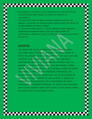 o Para utilizar un micrófono u otros dispositivos de audio con el fin de
introducir datos, debe instalar una tarjeta de sonido en su
computadora.
o Una tarjeta de sonido recoge las señales análogasde sonido y las
digitaliza. Una tarjeta de sonido también puedeconvertir las señales de
sonidos digitales en señales análogas.
o Las cámarasde video para PC y cámarasdigitales pueden digitalizar
imágenes de movimiento pleno y fijas, las cuales pueden ser
almacenadasy editadasen una PC o transmitidasa través de una LANo
de Internet.
APORTES:
o Las tarjetas de sonido profesionales son habitualmente
conocidas como "interfaces de audio", y a veces tienen la
forma de unidades externas montables en rack que usan USB,
FireWire o una interfaz óptica, para ofrecer suficiente
velocidad de datos. En estos productos el énfasis está, en
general, en tener múltiples conectores de entrada y salida,
soporte de hardware directo para múltiples canales de sonido
de entrada y salida, así como fidelidad y frecuencias de
muestreo más altos en comparación con la típica tarjeta de
sonido para el gran público. En este sentido, su papel y su
propósito es más parecido al de una grabadora de datos
multicanal y procesador/mezclador en tiempo real, funciones
que solo son posibles hasta cierto punto con las típicas tarjetas
de sonido para el consumidor medio.
 