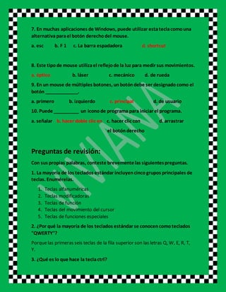 7. En muchas aplicaciones de Windows, puede utilizar estateclacomouna
alternativaparael botón derechodel mouse.
a. esc b. F 1 c. La barra espadadora d. shortcut
8. Este tipode mouse utilizael reflejode la luz para medir sus movimientos.
a. óptico b. láser c. mecánico d. de rueda
9. En un mouse de múltiples botones, unbotóndebe ser designadocomo el
botón _____________.
a. primero b. izquierdo c. principal d. de usuario
10. Puede __________ un iconode programa para iniciar el programa.
a. señalar b. hacer doble clic en c. hacer clic con d. arrastrar
el botónderecho
Preguntas de revisión:
Con sus propias palabras, conteste brevementelas siguientespreguntas.
1. La mayoría de los teclados estándar incluyencincogrupos principales de
teclas. Enumérelas.
1. Teclas alfanuméricas
2. Teclas modificadoras
3. Teclas de función
4. Teclas del movimiento del cursor
5. Teclas de funciones especiales
2. ¿Por qué la mayoría de los teclados estándar se conocencomoteclados
"QWERTY"?
Porquelas primeras seis teclas de la fila superior son las letras Q, W, E, R, T,
Y.
3. ¿Qué es lo que hace la teclactrl?
 