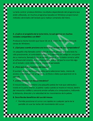 La tecla control producedistintos resultados dependiendo del programa que
estén utilizando, en muchos programas basados en Windows proporcionan
métodos abreviados del teclado para realizar comandos del menú.
4. ¿Cuál es el propósitode la teclainicio, lacual aparece en muchos
teclados compatibles conIBM?
Producela misma función que hacer clic en el botón INICIO en la barra de
tareas de Windows.
5. ¿Qué pasa cuando presionauna teclaen el tecladode una computadora?
Un pequeño chip llamado controlador de teclado percibe que una tecla ha
sido presionando, el controlador coloca un fragmento de código en una parte
de su memoria, llamada búfer de teclado, luego el controlador envía la señal
al softwaredel sistema de la computadora, indicando que ha ocurrido algo
en el teclado y este determina la respuesta apropiada.
6. ¿Para qué sirve el punterodel mouse?
El puntero es una flecha que se utiliza para seleccionar texto, menús de
acceso, e interactuar con programas, archivos o datos queaparecen en la
pantalla.
7. ¿Cómo funciona un mouse mecánico?
El mousemecánico contiene una pequeña pelota de hule que sobresalea
través en la parte inferior, la pelota rueda cuando se mueve el mouse, dentro
del mouselos rodillos y sensores envían señales a la computadora, indicando
la distancia, dirección y la velocidad de los movimientos de la pelota.
8. Describados beneficios del usodel mouse.
 Permite posicionar el cursor con rapidez en cualquier parte de la
pantalla sin usar las teclas del movimiento del cursor.
 