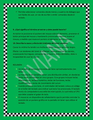  Permite seleccionar comandos desdemenús y cuadros de diálogos que
son fáciles de usar, en vez de escribir o emitir comandos desdeel
teclado.
9. ¿Qué significael términoarrastrar y cómo puede hacerlo?
Arrastrar es posicionar el puntero del mousesobreel elemento, presionar el
botón principal del mouse y mantenerlo presionado mientras mueve el
mouse, a medida que mueva el puntero el elemento será arrastrado.
10. Describalacausa y efectodel síndrome del túnel carpiano.
Causa: la victima ha tenido sus muñecas rígidas durante periodos largos.
Efecto: Los tendones del túnel seinflaman, estos presionan los nervios,
ocasionando hormigueo, sensación de la mano o dedos dormidos, dolor o
incapacidad de usar las manos.
RESUMEN:
 Un teclado de computadora estándar tiene aproximadamente cien
teclas.
 La mayoría de los teclados tienen una distribución similar, en dondelas
teclas están distribuidas en cinco grupos. Esos grupos incluyen teclas
alfanuméricas, teclado numérico, teclas de funciones, teclas
modificadoras y teclas de movimiento del cursor.
 Cuando presiona una tecla, el controlador del teclado coloca un código
en el búfer del teclado para indicar qué tecla fue presionada. El teclado
envía a la computadora una señal de interrupción, la cual indica al CPU
que debe aceptar el golpe de tecla.
 El mousees un dispositivo de señalamiento que le permite controlar la
posición de un puntero gráfico en la pantalla sin tener que utilizar el
teclado.
 