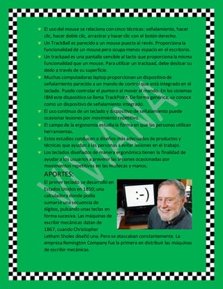  El uso del mouse se relaciona con cinco técnicas: señalamiento, hacer
clic, hacer doble clic, arrastrar y hacer clic con el botón derecho.
 Un TrackBall es parecido a un mouse puesto al revés. Proporciona la
funcionalidad de un mousepero ocupa menos espacio en el escritorio.
 Un trackpad es una pantalla sensible al tacto que proporciona la misma
funcionalidad que un mouse. Para utilizar un trackpad, debe deslizar su
dedo a través de su superficie.
 Muchas computadoras laptop proporcionan un dispositivo de
señalamiento parecido a un mando de controlque está integrado en el
teclado. Puede controlar el puntero al mover el mando. En los sistemas
IBMeste dispositivo se llama TrackPoint. Deforma genérica, se conoce
como un dispositivo de señalamiento integrado.
 El uso continuo de un teclado y dispositivo de señalamiento puede
ocasionar lesiones por movimiento repetitivo.
 El campo de la ergonomía estudia la forma en que las personas utilizan
herramientas.
 Estos estudios conducen a diseños más adecuados de productos y
técnicas que ayudan a las personas a evitar lesiones en el trabajo.
 Los teclados diseñados de manera ergonómicatienen la finalidad de
ayudar a los usuarios a prevenir las lesiones ocasionadas por
movimientos repetitivos en las muñecas y manos.
APORTES:
El primer teclado se desarrolló en
Estados Unidos en 1850; una
calculadora donde podía
sumarseuna secuencia de
dígitos, pulsando unas teclas en
forma sucesiva. Las máquinas de
escribir mecánicas datan de
1867, cuando Christopher
Letham Sholes diseñó una. Pero se atascaban constantemente. La
empresa Remington Company fue la primera en distribuir las máquinas
de escribir mecánicas.
 