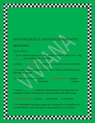 3B:INTRODUZCA DATOS DE DIFERENTES
MANERAS
Opción Múltiple:
1. En un sistema basado en lápiz, puede utilizar el lápiz como un(a)
____________para seleccionar comandos.
a. teclado b. dispositivo c. antena d. micrófono de señalamiento
2. Las computadoras basadas en lápices se utilizan comúnmente para
este tipo de trabajo.
a. escribir muchotexto b. tomar c. recolectar datos d. grabar
fotografías sonidos
3. Las(os) ____________ pueden ser utilizadas(os) como dispositivos de
entrada en cajeros automáticos o kioscos públicos de información.
a. pantallas táctiles b. lápices c. micrófonos d. monitores
4. Un controlador de juegos puede ser considerado un dispositivo de
entrada debido a que un juego de computadora es uno de estos.
 