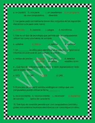 a. un joystick b. una parte c. un pasatiempo d. un programa
de una computadora divertido
5. Los game pads normalmente tienen dos conjuntos de los siguientes
elementos (uno para cada mano),
a. controles b. joysticks c. juegos d. micrófonos
6. Este es un tipo de tecnología que permite que las computadoras
utilicen luz como una fuente de entrada,
a. optativa b. óptica c. optima d. opcional
7. Un____________seutiliza para identificarun producto y proporcionar
información acercade él, por ejemplo, su precio.
a. revisor de precios b. código c. digito d. detector
de barras numérico sensible a la luz
8. ¿Qué tipo de software puede traducir el texto digitalizado en texto
que se puede editar?
a. OCS b. ORC c. OCR d. ORS
9. El proceso de convertir sonidos análogos en código que una
computadora puede utilizar se llama____________.
a. reconocimiento b. reconocimiento c. reconocer d. digitalizar
de sonidos óptico de caracteres
10. Este tipo de conexión permite que una computadora controle y
grabe instrumentos musicales electrónicos y se comunique con ellos.
 