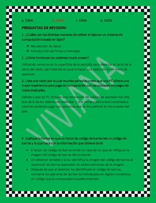 a. DIMI b. MIDI c. DIIM d. MDII
PREGUNTAS DE REVISION:
1. ¿Cuáles son lasdistintasmanerasdeutilizar ellápizen un sistema de
computaciónbasado en lápiz?
 Recolección de datos
 Introducción defirmaso mensajes
2. ¿Cómo funcionan lossistemastouch screen?
Utilizando sensores en la superficie de la pantalla para detectar el tacto de la
yema del dedo, permitiendo al usuario hacer una selección en el menú de
opciones.
3. Listeuna razónpor la cual muchaspersonascreen queuna PCofreceuna
mejor experiencia para jugaren comparación con lasunidadesdejuegosde
videodedicadas.
Debido a que las PC ofrecen una resolución de calidad de pantalla más alta
que de la de los televisores estándar y si la computadora está conectada a
internet podemosjugar con personasque se encuentran en otroslados del
país.
4. Expliquela forma en queun lectorde código debarrasleeun código de
barras y lo quehacecon la información queobtienedeél.
 El lector de código de barrasemite un rayo de luz que se refleja en la
imagen del código de barrasdel producto.
 Un detector sensible a la luz identifica la imagen del código de barrasal
reconocer las barrasespeciales en ambosextremos de la imagen.
 Después de que el detector ha identificado el código de barras,
convierte los patronesde las barrasindividuales en dígitos numéricos,
un código que la computadora puedeentender.
 