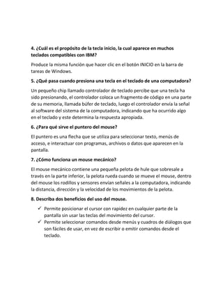 4. ¿Cuál es el propósito de la tecla inicio, la cual aparece en muchos
teclados compatibles con IBM?
Produce la misma función que hacer clic en el botón INICIO en la barra de
tareas de Windows.
5. ¿Qué pasa cuando presiona una tecla en el teclado de una computadora?
Un pequeño chip llamado controlador de teclado percibe que una tecla ha
sido presionando, el controlador coloca un fragmento de código en una parte
de su memoria, llamada búfer de teclado, luego el controlador envía la señal
al software del sistema de la computadora, indicando que ha ocurrido algo
en el teclado y este determina la respuesta apropiada.
6. ¿Para qué sirve el puntero del mouse?
El puntero es una flecha que se utiliza para seleccionar texto, menús de
acceso, e interactuar con programas, archivos o datos que aparecen en la
pantalla.
7. ¿Cómo funciona un mouse mecánico?
El mouse mecánico contiene una pequeña pelota de hule que sobresale a
través en la parte inferior, la pelota rueda cuando se mueve el mouse, dentro
del mouse los rodillos y sensores envían señales a la computadora, indicando
la distancia, dirección y la velocidad de los movimientos de la pelota.
8. Describa dos beneficios del uso del mouse.
✓ Permite posicionar el cursor con rapidez en cualquier parte de la
pantalla sin usar las teclas del movimiento del cursor.
✓ Permite seleccionar comandos desde menús y cuadros de diálogos que
son fáciles de usar, en vez de escribir o emitir comandos desde el
teclado.
 