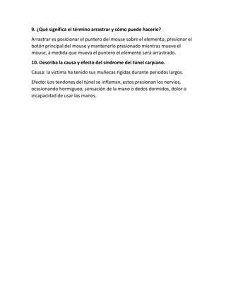 9. ¿Qué significa el término arrastrar y cómo puede hacerlo?
Arrastrar es posicionar el puntero del mouse sobre el elemento, presionar el
botón principal del mouse y mantenerlo presionado mientras mueve el
mouse, a medida que mueva el puntero el elemento será arrastrado.
10. Describa la causa y efecto del síndrome del túnel carpiano.
Causa: la victima ha tenido sus muñecas rígidas durante periodos largos.
Efecto: Los tendones del túnel se inflaman, estos presionan los nervios,
ocasionando hormigueo, sensación de la mano o dedos dormidos, dolor o
incapacidad de usar las manos.
 