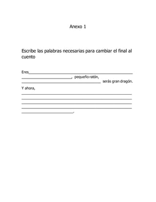 Anexo 1
Escribe las palabras necesarias para cambiar el final al
cuento
Eres______________________________________________________
__________________________, pequeño ratón,
_________________________________________ serás gran dragón.
Y ahora,
_________________________________________________________
_________________________________________________________
_________________________________________________________
_________________________________________________________
___________________________.
 