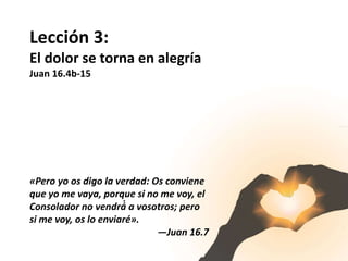 Lección 3:
El dolor se torna en alegría
Juan 16.4b-15
«Pero yo os digo la verdad: Os conviene
que yo me vaya, porque si no me voy, el
Consolador no vendrá́ a vosotros; pero
si me voy, os lo enviaré».
—Juan 16.7
 