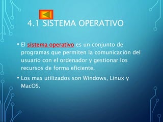 4.1 SISTEMA OPERATIVO
• El sistema operativo es un conjunto de
programas que permiten la comunicación del
usuario con el ordenador y gestionar los
recursos de forma eficiente.
• Los mas utilizados son Windows, Linux y
MacOS.
 