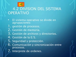 4.2 DIVISION DEL SISTEMA
OPERATIVO
• El sistema operativo se divide en
agrupaciones:
1. gestión de procesos.
2. Gestión de memoria.
3. Gestión de archivos y directorios.
4. Gestión de la E/S.
5. Seguridad y protección.
6. Comunicación y sincronización entre
procesos.
7. Interprete de ordenes.
 