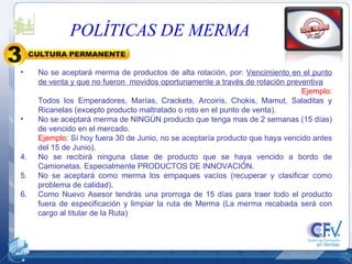 No se aceptará merma de productos de alta rotación, por:  Vencimiento en el punto de venta y que no fueron  movidos oportunamente a través de rotación preventiva   Ejemplo : Todos los Emperadores, Marías, Crackets, Arcoiris, Chokis, Mamut, Saladitas y Ricanelas (excepto producto maltratado o roto en el punto de venta). No se aceptará merma de NINGÚN producto que tenga mas de 2 semanas (15 días) de vencido en el mercado. Ejemplo : Sí hoy fuera 30 de Junio, no se aceptaría producto que haya vencido antes del 15 de Junio). No se recibirá ninguna clase de producto que se haya vencido a bordo de Camionetas. Especialmente PRODUCTOS DE INNOVACIÓN. No se aceptará como merma los empaques vacíos (recuperar y clasificar como problema de calidad). Como Nuevo Asesor tendrás una prorroga de 15 días para traer todo el producto fuera de especificación y limpiar la ruta de Merma (La merma recabada será con cargo al titular de la Ruta) POLÍTICAS DE MERMA 