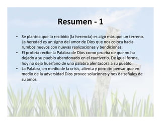 Resumen 
-­‐ 
1 
• Se 
plantea 
que 
lo 
recibido 
(la 
herencia) 
es 
algo 
más 
que 
un 
terreno. 
La 
heredad 
es 
un 
signo 
del 
amor 
de 
Dios 
que 
nos 
coloca 
hacia 
rumbos 
nuevos 
con 
nuevas 
realizaciones 
y 
bendiciones. 
• El 
profeta 
recibe 
la 
Palabra 
de 
Dios 
como 
prueba 
de 
que 
no 
ha 
dejado 
a 
su 
pueblo 
abandonado 
en 
el 
cauLverio. 
De 
igual 
forma, 
hoy 
no 
deja 
huérfano 
de 
una 
palabra 
alentadora 
a 
su 
pueblo. 
• La 
Palabra, 
en 
medio 
de 
la 
crisis, 
alienta 
y 
permite 
pensar 
que 
en 
medio 
de 
la 
adversidad 
Dios 
provee 
soluciones 
y 
nos 
da 
señales 
de 
su 
amor. 
 