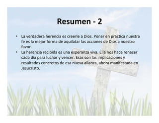 Resumen 
-­‐ 
2 
• La 
verdadera 
herencia 
es 
creerle 
a 
Dios. 
Poner 
en 
prácLca 
nuestra 
fe 
es 
la 
mejor 
forma 
de 
aquilatar 
las 
acciones 
de 
Dios 
a 
nuestro 
favor. 
• La 
herencia 
recibida 
es 
una 
esperanza 
viva. 
Ella 
nos 
hace 
renacer 
cada 
día 
para 
luchar 
y 
vencer. 
Esas 
son 
las 
implicaciones 
y 
resultados 
concretos 
de 
esa 
nueva 
alianza, 
ahora 
manifestada 
en 
Jesucristo. 
 