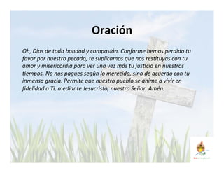 Oración 
Oh, 
Dios 
de 
toda 
bondad 
y 
compasión. 
Conforme 
hemos 
perdido 
tu 
favor 
por 
nuestro 
pecado, 
te 
suplicamos 
que 
nos 
res<tuyas 
con 
tu 
amor 
y 
misericordia 
para 
ver 
una 
vez 
más 
tu 
jus<cia 
en 
nuestros 
<empos. 
No 
nos 
pagues 
según 
lo 
merecido, 
sino 
de 
acuerdo 
con 
tu 
inmensa 
gracia. 
Permite 
que 
nuestro 
pueblo 
se 
anime 
a 
vivir 
en 
fidelidad 
a 
Ti, 
mediante 
Jesucristo, 
nuestro 
Señor. 
Amén. 
