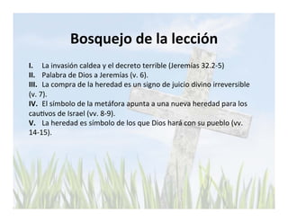 Bosquejo 
de 
la 
lección 
I. 
La 
invasión 
caldea 
y 
el 
decreto 
terrible 
(Jeremías 
32.2-­‐5) 
II. 
Palabra 
de 
Dios 
a 
Jeremías 
(v. 
6). 
III. 
La 
compra 
de 
la 
heredad 
es 
un 
signo 
de 
juicio 
divino 
irreversible 
(v. 
7). 
IV. 
El 
símbolo 
de 
la 
metáfora 
apunta 
a 
una 
nueva 
heredad 
para 
los 
cauLvos 
de 
Israel 
(vv. 
8-­‐9). 
V. 
La 
heredad 
es 
símbolo 
de 
los 
que 
Dios 
hará 
con 
su 
pueblo 
(vv. 
14-­‐15). 
 