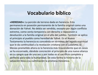 Vocabulario 
bíblico 
«HEREDAD»: 
La 
porción 
de 
terreno 
dada 
en 
herencia. 
Esta 
permanecía 
en 
posesión 
permanente 
de 
la 
familia 
original 
como 
una 
donación 
de 
Yahvé́. 
No 
debía 
ser 
vendida, 
excepto 
por 
algún 
conflicto 
extremo, 
como 
venta 
temporera 
con 
derecho 
a 
reposesión 
o 
devolución 
a 
la 
familia 
original 
en 
el 
año 
del 
jubileo. 
También 
se 
aplica 
el 
principio 
al 
pueblo 
como 
heredad 
de 
Yahvé́. 
En 
el 
Nuevo 
Testamento 
la 
herencia 
es 
concebida 
en 
términos 
del 
legado 
espiritual 
que 
le 
da 
conLnuidad 
a 
la 
revelación 
crisLana 
con 
el 
judaísmo. 
El 
Mesías 
promeLdo 
ahora 
es 
la 
herencia 
más 
trascendente 
que 
en 
Jesús 
se 
ha 
encarnado, 
dándole 
concreción 
al 
principio 
de 
una 
nueva 
alianza 
en 
su 
sangre 
que 
de 
una 
vez 
y 
por 
todas 
es 
el 
sacrificio 
completo 
y 
perfecto 
para 
toda 
la 
humanidad. 
De 
esta 
forma 
la 
historia 
de 
la 
salvación 
lleva 
a 
su 
culminación 
la 
promesa 
mesiánica. 
 