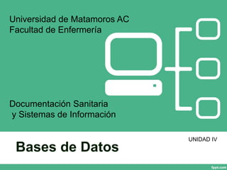 Bases de Datos
Universidad de Matamoros AC
Facultad de Enfermería
Documentación Sanitaria
y Sistemas de Información
UNIDAD IV
 