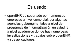 Es usado:
• openEHR es soportado por numerosas
empresas a nivel comercial, por algunas
agencias gubernamentales a nivel de
programas de informatización en salud, y
a nivel académico donde hay numerosas
investigaciones y trabajos sobre openEHR
y sus aplicaciones.
 