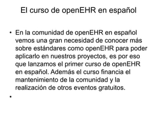 El curso de openEHR en español
• En la comunidad de openEHR en español
vemos una gran necesidad de conocer más
sobre estándares como openEHR para poder
aplicarlo en nuestros proyectos, es por eso
que lanzamos el primer curso de openEHR
en español. Además el curso financia el
mantenimiento de la comunidad y la
realización de otros eventos gratuitos.
•
 