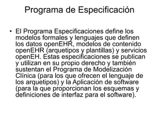 Programa de Especificación
• El Programa Especificaciones define los
modelos formales y lenguajes que definen
los datos openEHR, modelos de contenido
openEHR (arquetipos y plantillas) y servicios
openEH. Estas especificaciones se publican
y utilizan en su propio derecho y también
sustentan el Programa de Modelización
Clínica (para los que ofrecen el lenguaje de
los arquetipos) y la Aplicación de software
(para la que proporcionan los esquemas y
definiciones de interfaz para el software).
 