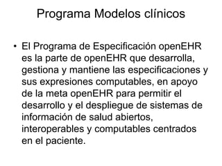 Programa Modelos clínicos
• El Programa de Especificación openEHR
es la parte de openEHR que desarrolla,
gestiona y mantiene las especificaciones y
sus expresiones computables, en apoyo
de la meta openEHR para permitir el
desarrollo y el despliegue de sistemas de
información de salud abiertos,
interoperables y computables centrados
en el paciente.
 