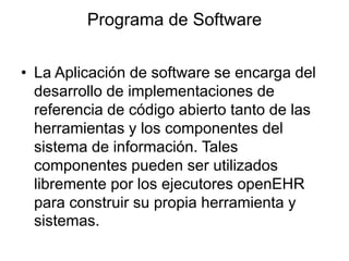 Programa de Software
• La Aplicación de software se encarga del
desarrollo de implementaciones de
referencia de código abierto tanto de las
herramientas y los componentes del
sistema de información. Tales
componentes pueden ser utilizados
libremente por los ejecutores openEHR
para construir su propia herramienta y
sistemas.
 
