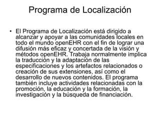 Programa de Localización
• El Programa de Localización está dirigido a
alcanzar y apoyar a las comunidades locales en
todo el mundo openEHR con el fin de lograr una
difusión más eficaz y concertada de la visión y
métodos openEHR. Trabaja normalmente implica
la traducción y la adaptación de las
especificaciones y los artefactos relacionados o
creación de sus extensiones, así como el
desarrollo de nuevos contenidos. El programa
también incluye actividades relacionadas con la
promoción, la educación y la formación, la
investigación y la búsqueda de financiación.
 