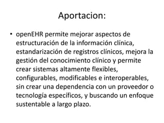 Aportacion:
• openEHR permite mejorar aspectos de
estructuración de la información clínica,
estandarización de registros clínicos, mejora la
gestión del conocimiento clínico y permite
crear sistemas altamente flexibles,
configurables, modificables e interoperables,
sin crear una dependencia con un proveedor o
tecnología específicos, y buscando un enfoque
sustentable a largo plazo.
 