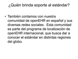 ¿Quién brinda soporte al estándar?
• También contamos con nuestra
comunidad de openEHR en español y sus
diversas redes sociales . Esta comunidad
es parte del programa de localización de
openEHR internacional, que busca dar a
conocer el estándar en distintas regiones
del globo.
 