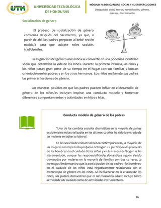 16
UNIVERSIDADTECNOLÓGICA
DE HONDURAS
MÓDULO IV: DESIGUALDAD SOCIAL Y SUS REPERCUCIONES
Desigualdad social, teorías, estratificación, género,
pobreza, discriminación.
Socialización de género
La asignación del género a los niños se convierte en una poderosa identidad
social que determina la vida de los niños. Durante la primera infancia, las niñas y
los niños pasan gran parte de su tiempo en el hogar con sus familias y buscan
orientación en los padres y en los otros hermanos. Los niños reciben de sus padres
las primeras lecciones de género.
Las maneras posibles en que los padres pueden influir en el desarrollo de
género en los niños/as incluyen inspirar una conducta modelo y fomentar
diferentes comportamientos y actividades en hijos e hijas.
El proceso de socialización de género
comienza después del nacimiento, ya que, a
partir de ahí, los padres preparan al bebé recién
nacido/a para que adopte roles sociales
tradicionales.
Conducta modelo de género de los padres
“Uno de los cambios sociales dramáticos en la mayoría de países
occidentales industrializados en los últimos 50 años ha sido la entrada de
las mujeresen lafuerza laboral.
En las sociedadesindustrializadascontemporáneas, la mayoría de
las mujeres con hijos trabajanfuera del hogar. La participación promedio
de los hombres en el cuidado de los niños y en las tareas del hogar se ha
incrementado, aunque las responsabilidades domésticas siguen siendo
dominadas por mujeres en la mayoría de familias con dos carreras.La
investigación demuestra que la participación de los padres –los hombres-
en el cuidado de los niños está negativamente relacionada con el
estereotipo de género en los niños. Al involucrarse en la crianza de los
niños, los padres demuestran que el rol masculino adulto incluye tanto
actividadesdecuidadocomo de actividadesinstrumentales.
 