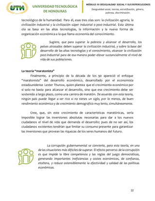 22
UNIVERSIDADTECNOLÓGICA
DE HONDURAS
MÓDULO IV: DESIGUALDAD SOCIAL Y SUS REPERCUCIONES
Desigualdad social, teorías, estratificación, género,
pobreza, discriminación.
tecnológico de la humanidad. Para él, esas tres olas son: la civilización agraria, la
civilización industrial y la civilización súper industrial o post-industrial. Esta última
ola se basa en las altas tecnologías, la información y la nueva forma de
organización económica a la que llama economía del conocimiento.
La teoría “maratonista”
Finalmente, a principio de la década de los 90 apareció el enfoque
“maratonista” del desarrollo económico, desarrollado por el economista
estadounidense Lester Thurow, quien plantea que el crecimiento económico por
sí solo no basta para alcanzar el desarrollo, sino que ese crecimiento debe ser
sostenido a largo plazo, como una carrera de maratón. De acuerdo con esta teoría,
ningún país puede llegar a ser rico si no tienes un siglo, por lo menos, de buen
rendimiento económico y de crecimiento demográfico muy lento, simultáneamente.
Cree, que, sin este crecimiento de características maratónicas, sería
imposible lograr las inversiones absolutas necesarias para dar a los nuevos
ciudadanos el nivel de vida que demanda el desarrollo; pues de no ser así, los
ciudadanos existentes tendrían que limitar su consumo presente para garantizar
las inversiones que provean las riquezas de los seres humanos del futuro.
Sugiere, que para superar la pobreza y alcanzar el desarrollo, los
países atrasados deben superar la civilización industrial, y sobre la base del
desarrollo de las altas tecnologías y el conocimiento, alcanzar la civilización
post-industrial para de esa manera poder elevar sustancialmente el nivel de
vida de sus poblaciones.
La corrupción gubernamental se convierte, para esta teoría, en una
de las situaciones más difíciles de superar. El efecto perverso de la corrupción
es que impide la libre competencia y las reglas del juego democráticas,
generando importantes ineficiencias y costes económicos, de confianza,
etcétera, y reduce ostensiblemente la efectividad y calidad de las políticas
económicas.
 