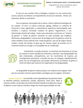 15
UNIVERSIDADTECNOLÓGICA
DE HONDURAS
MÓDULO IV: DESIGUALDAD SOCIAL Y SUS REPERCUCIONES
Desigualdad social, teorías, estratificación, género,
pobreza, discriminación.
El sexo es una cuestión física y biológica, el género es una construcción
social y cultural, los atributos correspondientes al sexo son naturales. Vienen con
la persona desde su nacimiento.
Eso es el género, forma parte de la cultura. Sobre la diferencia biológica de
los cuerpos –el sexo– la cultura construye, agrega, atribuye un conjunto de
funciones o roles, significados y características específicas estereotipadas para
hombres y mujeres, formando modelos de género hegemónicos y una
determinada división del trabajo. Todos estos elementos conforman un “sistema
de género” u “orden de género” presente en cada sociedad, que establece
diferencias, desigualdades y estructuras de privilegio entre los géneros, tanto de
orden simbólico como material. Este “orden de género”, por ser de origen cultural
cambia a través del tiempo, al igual que las culturas varían de acuerdo con el
momento histórico y el lugar y es susceptible de ser modificado.
La desigualdad de género explica porque a las mujeres se les asignan roles
que les conceden menores oportunidad y privilegios que los asignan al hombre.
Actualmente, se puede reconocer un sinnúmero de situaciones en las que
las mujeres no tienen equidad de condiciones y derechos. Esas desigualdades han
sido evidenciadas, principalmente, por los movimientos de mujeres, por
investigaciones particulares o estudios de caso, sin embargo, estadísticamente,
pocas son las investigaciones que pueden dimensionar las brechas de género a
través de índices que muestren las magnitudes en las desigualdades.
Igualdad de género: Es entendida como la igualdad que las personas tienen
en derechos políticos, económicos, sociales, educativos, entre otros. Apela al
estatuto jurídico y el principio de no discriminación basado en la diferencia sexual.
El objetivo es que mujeres y hombres tengan las mismas oportunidades de vida.
 