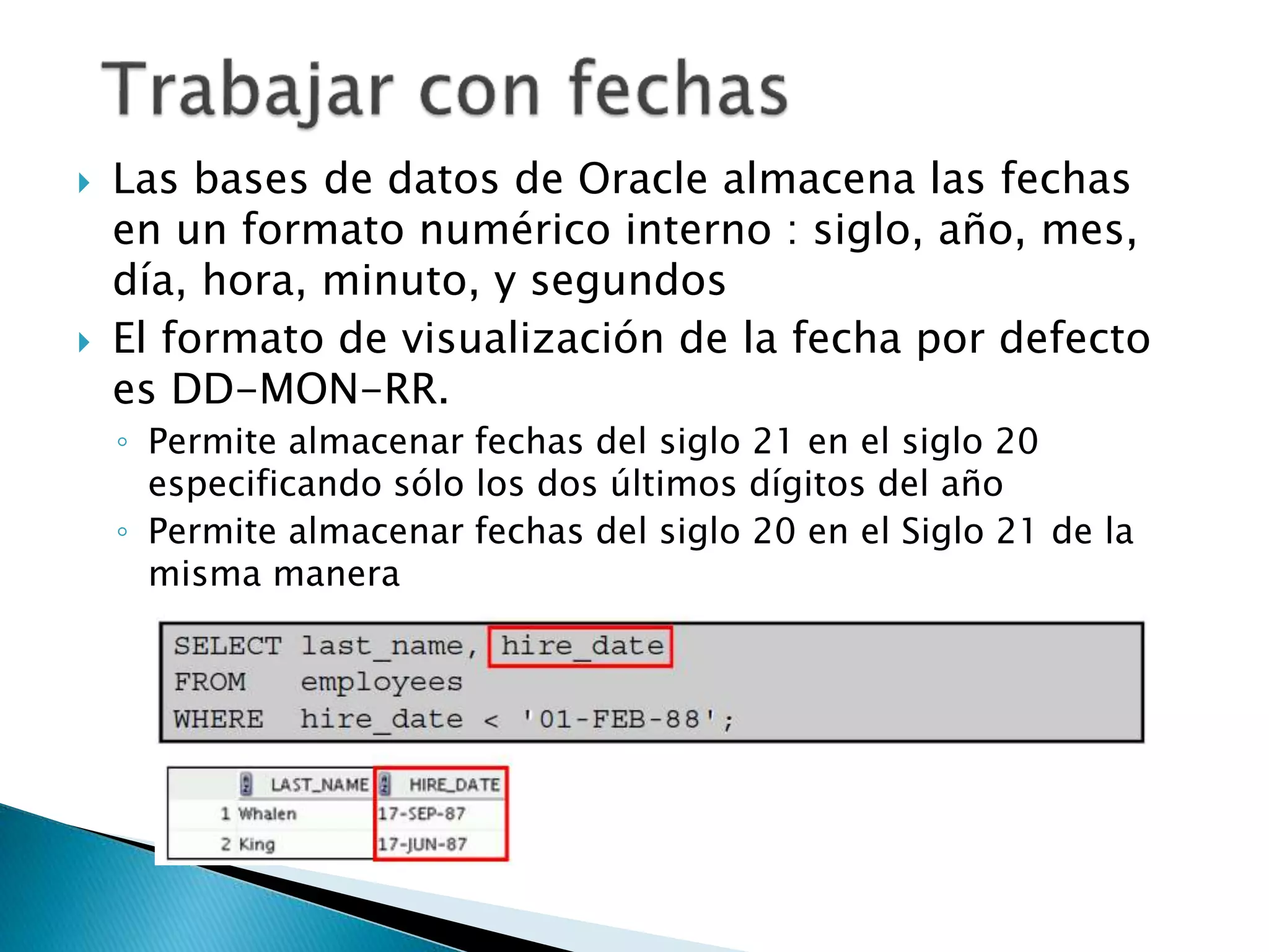  Las bases de datos de Oracle almacena las fechas
en un formato numérico interno : siglo, año, mes,
día, hora, minuto, y segundos
 El formato de visualización de la fecha por defecto
es DD-MON-RR.
◦ Permite almacenar fechas del siglo 21 en el siglo 20
especificando sólo los dos últimos dígitos del año
◦ Permite almacenar fechas del siglo 20 en el Siglo 21 de la
misma manera
 