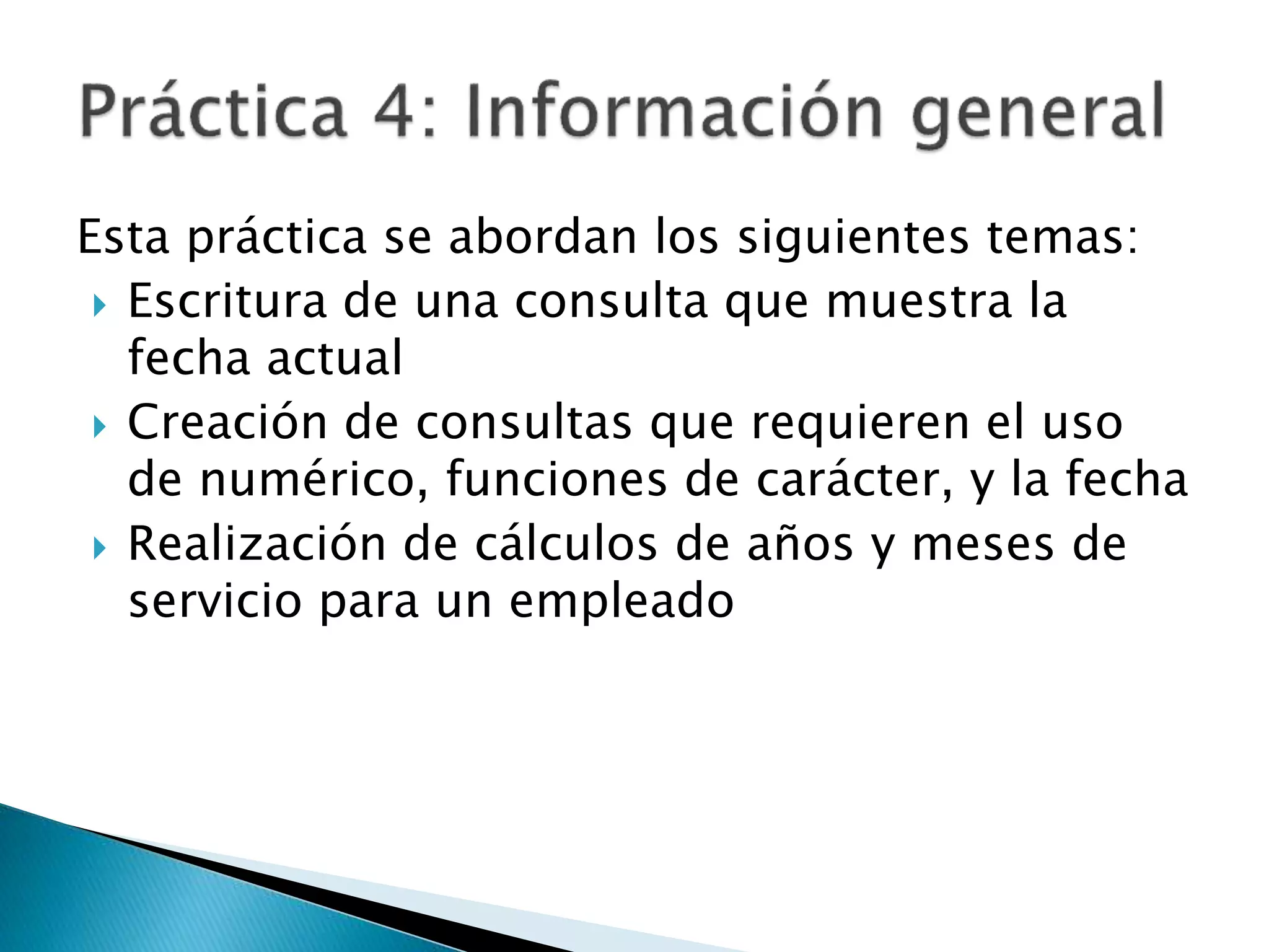 Esta práctica se abordan los siguientes temas:
 Escritura de una consulta que muestra la
fecha actual
 Creación de consultas que requieren el uso
de numérico, funciones de carácter, y la fecha
 Realización de cálculos de años y meses de
servicio para un empleado
 