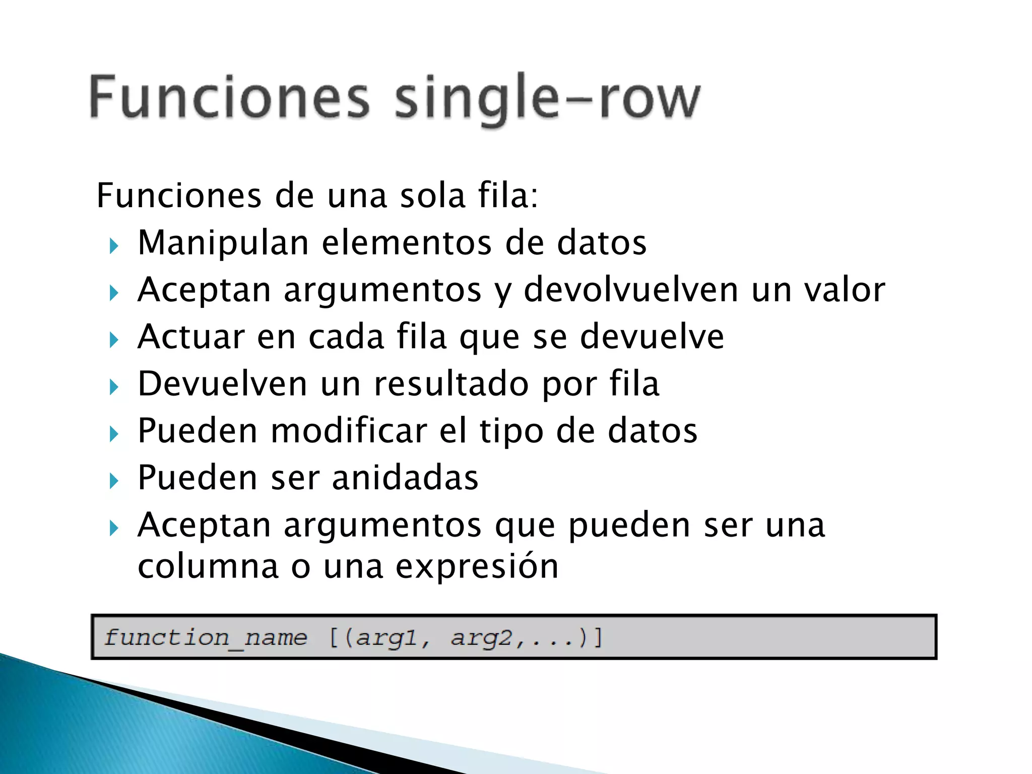 Funciones de una sola fila:
 Manipulan elementos de datos
 Aceptan argumentos y devolvuelven un valor
 Actuar en cada fila que se devuelve
 Devuelven un resultado por fila
 Pueden modificar el tipo de datos
 Pueden ser anidadas
 Aceptan argumentos que pueden ser una
columna o una expresión
 
