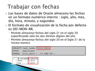  Las bases de datos de Oracle almacena las fechas
en un formato numérico interno : siglo, año, mes,
día, hora, minuto, y segundos
 El formato de visualización de la fecha por defecto
es DD-MON-RR.
◦ Permite almacenar fechas del siglo 21 en el siglo 20
especificando sólo los dos últimos dígitos del año
◦ Permite almacenar fechas del siglo 20 en el Siglo 21 de la
misma manera
 