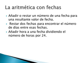  Añadir o restar un número de una fecha para
una resultante valor de fecha.
 Restar dos fechas para encontrar el número
de días entre esas fechas.
 Añadir hora a una fecha dividiendo el
número de horas por 24.
 