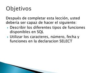 Después de completar esta lección, usted
debería ser capaz de hacer el siguiente:
 Describir los diferentes tipos de funciones
disponibles en SQL
 Utilizar los caracteres, número, fecha y
funciones en la declaracion SELECT
 