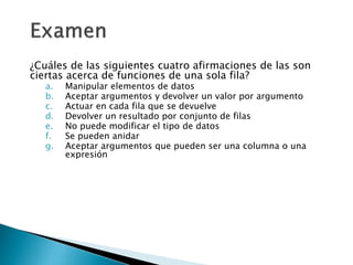 ¿Cuáles de las siguientes cuatro afirmaciones de las son
ciertas acerca de funciones de una sola fila?
a. Manipular elementos de datos
b. Aceptar argumentos y devolver un valor por argumento
c. Actuar en cada fila que se devuelve
d. Devolver un resultado por conjunto de filas
e. No puede modificar el tipo de datos
f. Se pueden anidar
g. Aceptar argumentos que pueden ser una columna o una
expresión
 