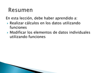 En esta lección, debe haber aprendido a:
 Realizar cálculos en los datos utilizando
funciones
 Modificar los elementos de datos individuales
utilizando funciones
 