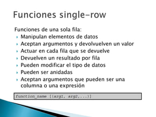 Funciones de una sola fila:
 Manipulan elementos de datos
 Aceptan argumentos y devolvuelven un valor
 Actuar en cada fila que se devuelve
 Devuelven un resultado por fila
 Pueden modificar el tipo de datos
 Pueden ser anidadas
 Aceptan argumentos que pueden ser una
columna o una expresión
 