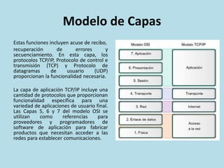 Modelo de Capas
Estas funciones incluyen acuse de recibo,
recuperación de errores y
secuenciamiento. En esta capa, los
protocolos TCP/IP, Protocolo de control e
transmisión (TCP) y Protocolo de
datagramas de usuario (UDP)
proporcionan la funcionalidad necesaria.
La capa de aplicación TCP/IP incluye una
cantidad de protocolos que proporcionan
funcionalidad específica para una
variedad de aplicaciones de usuario final.
Las Capas 5, 6 y 7 del modelo OSI se
utilizan como referencias para
proveedores y programadores de
software de aplicación para fabricar
productos que necesitan acceder a las
redes para establecer comunicaciones.
 