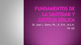 Fundamentos de la Santidad y Justicia Bíblica Dr. José L. Otero, Ph., D. R.N., M.S.N. TH 102 