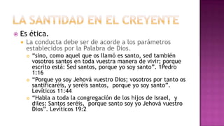 La Santidad en el CreyenteEs ética.La conducta debe ser de acorde a los parámetros establecidos por la Palabra de Dios.“sino, como aquel que os llamó es santo, sed también vosotros santos en toda vuestra manera de vivir; porque escrito está: Sed santos, porque yo soy santo”. 1Pedro 1:16 “Porque yo soy Jehová vuestro Dios; vosotros por tanto os santificaréis, y seréis santos,  porque yo soy santo”. Levíticos 11:44 “Habla a toda la congregación de los hijos de Israel,  y diles: Santos seréis,  porque santo soy yo Jehová vuestro Dios”. Levíticos 19:2 