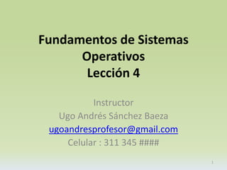 Fundamentos de Sistemas 
Operativos 
Lección 4 
Instructor 
Ugo Andrés Sánchez Baeza 
ugoandresprofesor@gmail.com 
Celular : 311 345 #### 
1 
 