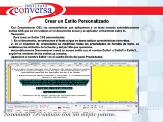 Crear un Estilo PersonalizadoCon Dreamweaver CS3, las características que apliquemos a un texto crearán automáticamente estilos CSS que se incrustarán en el documento actual y se aplicarán únicamente sobre él.Veámoslo:   Para crear un Estilo CSS personalizado:1. En el documento, se selecciona el texto al que se desea aplicar características concretas.2. En el inspector de propiedades se modifican todas las propiedades de formato de texto, se establecen los atributos de la fuente y del párrafo que queramos. Automáticamente Dreamweaver creará un nuevo estilo con el nombre Estilo1 o Estilo2 o Estilo3,... según los nombres de los estilos ya creados.Aparecerá el nombre Estilo1 en el cuadro Estilo del panel Propiedades.