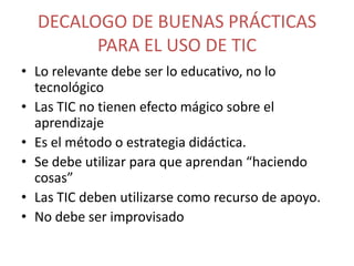 DECALOGO DE BUENAS PRÁCTICAS
PARA EL USO DE TIC
• Lo relevante debe ser lo educativo, no lo
tecnológico
• Las TIC no tienen efecto mágico sobre el
aprendizaje
• Es el método o estrategia didáctica.
• Se debe utilizar para que aprendan “haciendo
cosas”
• Las TIC deben utilizarse como recurso de apoyo.
• No debe ser improvisado

 